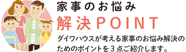 家事のお悩み 解決POINT ダイワハウスが考える家事のお悩み解決のためのポイントを3点ご紹介します。