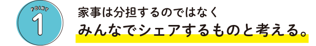 POINT1 家事は分担するのではなくみんなでシェアするものと考える。