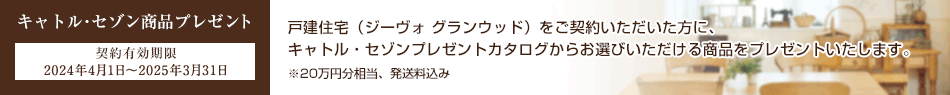 キャトル･セゾン商品プレゼント 契約有効期限 2024年4月1日～2025年3月31日 戸建住宅（ジーヴォ グランウッド）をご契約いただいた方に、キャトル・セゾンプレゼントカタログからお選びいただける商品をプレゼントいたします。※20万円分相当、発送料込み