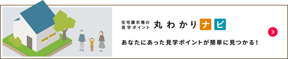 住宅展示場の見学ポイント 丸わかりナビ　あなたにあった見学のポイントが簡単に見つかる！ 詳細はこちら