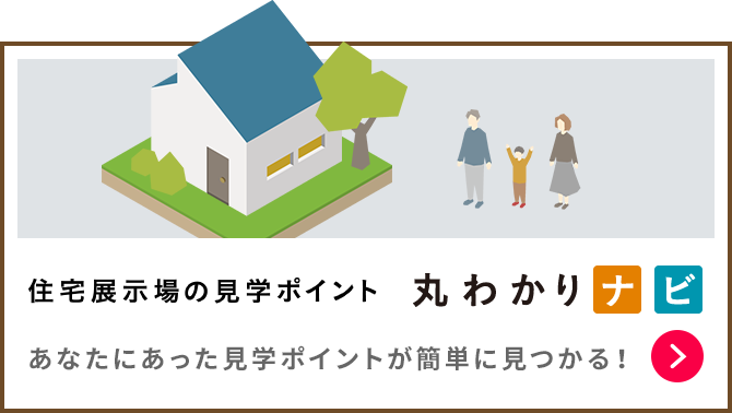 住宅展示場の見学ポイント 丸わかりナビ　あなたにあった見学のポイントが簡単に見つかる！ 詳細はこちら