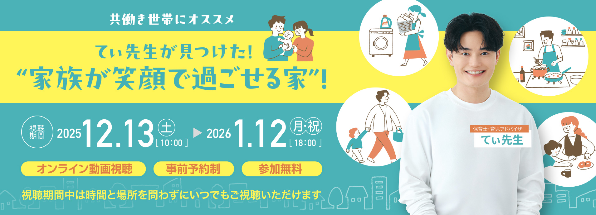 共働き世帯にオススメ てぃ先生が見つけた！“家族が笑顔で過ごせる家”！　視聴期間：2025/12/13（土）[10:00]～2026/1/12（月・祝）[18:00] 視聴期間中は時間と場所を問わずにいつでもご視聴いただけます