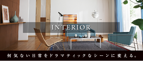 INTERIOR 何気ない日常をドラマティックなシーンに変える。
