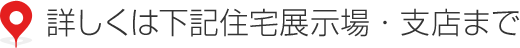 詳しくは下記住宅展示場・支店まで