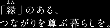 「縁（えん）」のある、つながりを尊ぶ暮らしを。