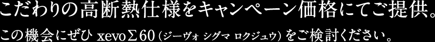 こだわりの高断熱仕様をキャンペーン価格にてご提供。この機会にぜひxevoΣ60（ジーヴォ シグマ ロクジュウ）をご検討ください。