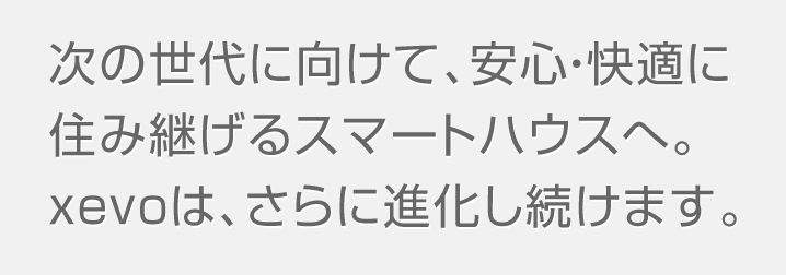 次の世代に向けて、安心・快適に住み継げるスマートハウスへ。xevoは、さらに進化し続けます。