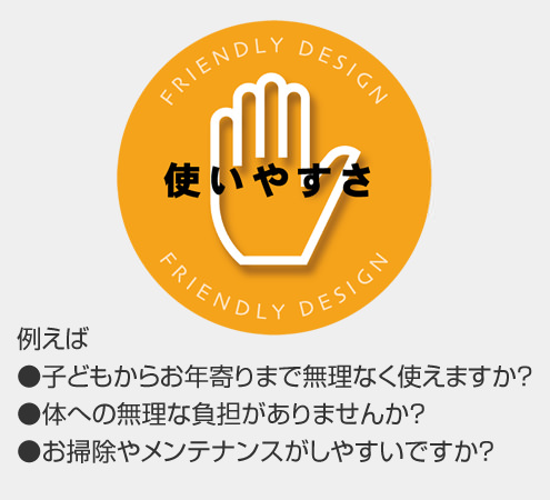 使いやすさ 例えば●子どもからお年寄りまで無理なく使えますか? ●体への無理な負担がありませんか? ●お掃除やメンテナンスがしやすいですか?