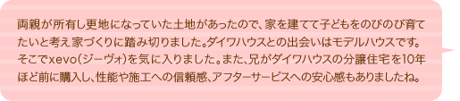 両親が所有し更地になっていた土地があったので、家を建てて子どもをのびのび育てたいと考え家づくりに踏み切りました。ダイワハウスとの出会いはモデルハウスです。そこでxevo（ジーヴォ）を気に入りました。また、兄がダイワハウスの分譲住宅を10年ほど前に購入し、性能や施工への信頼感、アフターサービスへの安心感もありましたね。