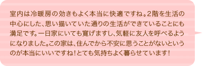 室内は冷暖房の効きもよく本当に快適ですね。２階を生活の中心にした、思い描いていた通りの生活ができていることにも満足です。一日家にいても寛げますし、気軽に友人を呼べるようになりました。この家は、住んでから不安に思うことがないというのが本当にいいですね！とても気持ちよく暮らせています！