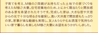 子育てを考え、M様のご両親がお持ちだった土地での家づくりを考えたM様ご夫妻。住宅密集地のため、とにかく陽当たりと開放感のある家を希望されたそうです。完成した家は、大きな窓や天窓からの光で十分な明るさを確保し、高い天井高で開放感もたっぷりの家。家事が楽な動線も実現し、友人もうらやむお洒落で気持ちのいい家で暮らしを楽しむM様ご夫妻にお話をおうかがいしました。