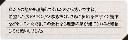 私たちの想いを理解してくれたのが大きいですね。望した広いリビングと吹き抜け、さらに多彩なデザイン提案などをしていただき、この会社なら理想の家が建てられると確信してお願いしました。
