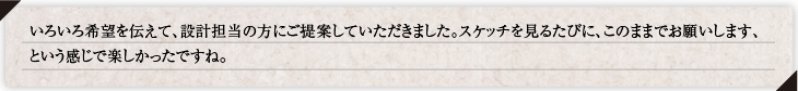 いろいろ希望を伝えて、設計担当の方にご提案していただきました。スケッチを見るたびに、このままでお願いします、という感じで楽しかったですね。