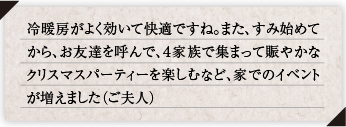冷暖房がよく効いて快適ですね。また、すみ始めてから、お友達を呼んで、４家族で集まって賑やかなクリスマスパーティーを楽しむなど、家でのイベントが増えました（ご夫人）