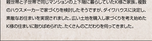 親世帯と子世帯で同じマンションの上下階に暮らしていたＫ様ご家族。複数のハウスメーカーで家づくりを検討したそうですが、ダイワハウスに決定し、素敵なお住まいを実現されました。広い土地を購入し家づくりを考え始めたＫ様の住まいに散りばめられた、たくさんのこだわりを伺ってきました。