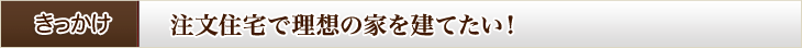 きっかけ 注文住宅で理想の家を建てたい!