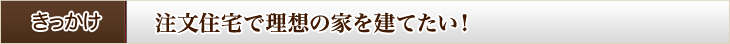 きっかけ　注文住宅で理想の家を建てたい！
