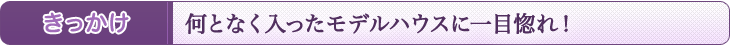 何となく入ったモデルハウスに一目惚れ!