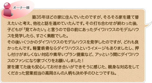築35年ほどの家に住んでいたのですが、そろそろ家を建て替えたいと考え、他社と話を進めていたんです。その打ち合わせが終わった後、子どもが「見てみたい」と言うので目の前にあったダイワハウスのモデルハウスを見学したら、すごく素敵でした。
その後いくつかのダイワハウスのモデルハウスを見学したのですが、どれも良かったんです。軽量鉄骨ならダイワハウスというイメージもありましたし、押し付けがましくない対応や素早いプラン提案など、アッという間にダイワハウスのファンになり家づくりをお願いしました！
家を建てた後も安心してお付き合いができそうに感じた、親身な対応をしてくださった営業担当の高岡さんの人柄も決め手のひとつですね。
