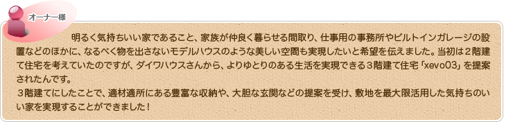 明るく気持ちいい家であること、家族が仲良く暮らせる間取り、仕事用の事務所やビルトインガレージの設置などのほかに、なるべく物を出さないモデルハウスのような美しい空間も実現したいと希望を伝えました。当初は２階建て住宅を考えていたのですが、ダイワハウスさんから、よりゆとりのある生活を実現できる３階建て住宅「xevo03」を提案されたんです。
３階建てにしたことで、適材適所にある豊富な収納や、大胆な玄関などの提案を受け、敷地を最大限活用した気持ちのいい家を実現することができました！