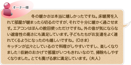 冬の暖かさは本当に嬉しかったですね。床暖房を入れて部屋が暖まったら切るのですが、それで十分に暖かく過ごせます。エアコンはほんの数回使っただけですね。外の音が気にならない遮音性の高さにも満足しています。子どもたちがお友達をよく連れてくるようになったのも嬉しいですね。（Oさま）キッチンが広々としているので料理がしやすいですし、楽しくなりました！収納のおかげで部屋がいつもきれいなので、掃除もしやすくなりました。とても寛げる家に満足しています。（夫人）