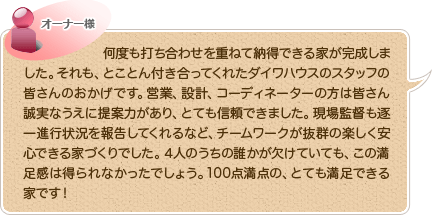 何度も打ち合わせを重ねて納得できる家が完成しました。それも、とことん付き合ってくれたダイワハウスのスタッフの皆さんのおかげです。営業、設計、コーディネーターの方は皆さん誠実なうえに提案力があり、とても信頼できました。現場監督も逐一進行状況を報告してくれるなど、チームワークが抜群の楽しく安心できる家づくりでした。４人のうちの誰かが欠けていても、この満足感は得られなかったでしょう。100点満点の、とても満足できる家です！