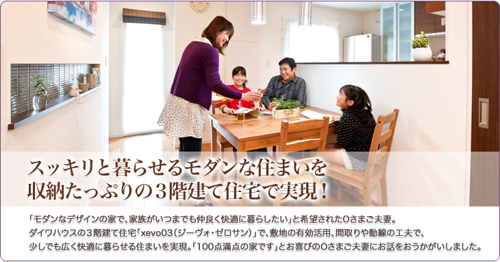 スッキリと暮らせるモダンな住まいを収納たっぷりの３階建て住宅で実現！「モダンなデザインの家で、家族がいつまでも仲良く快適に暮らしたい」と希望されたOさまご夫妻。
ダイワハウスの３階建て住宅「xevo03（ジーヴォ・ゼロサン）」で、敷地の有効活用、間取りや動線の工夫で、
少しでも広く快適に暮らせる住まいを実現。「100点満点の家です」とお喜びのOさまご夫妻にお話をおうかがいしました。
