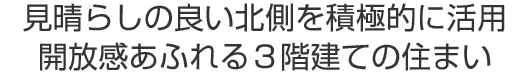 見晴らしの良い北側を積極的に活用
開放感あふれる３階建ての住まい