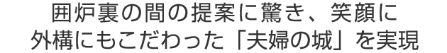 囲炉裏の間の提案に驚き、笑顔に
外構にもこだわった「夫婦の城」を実現