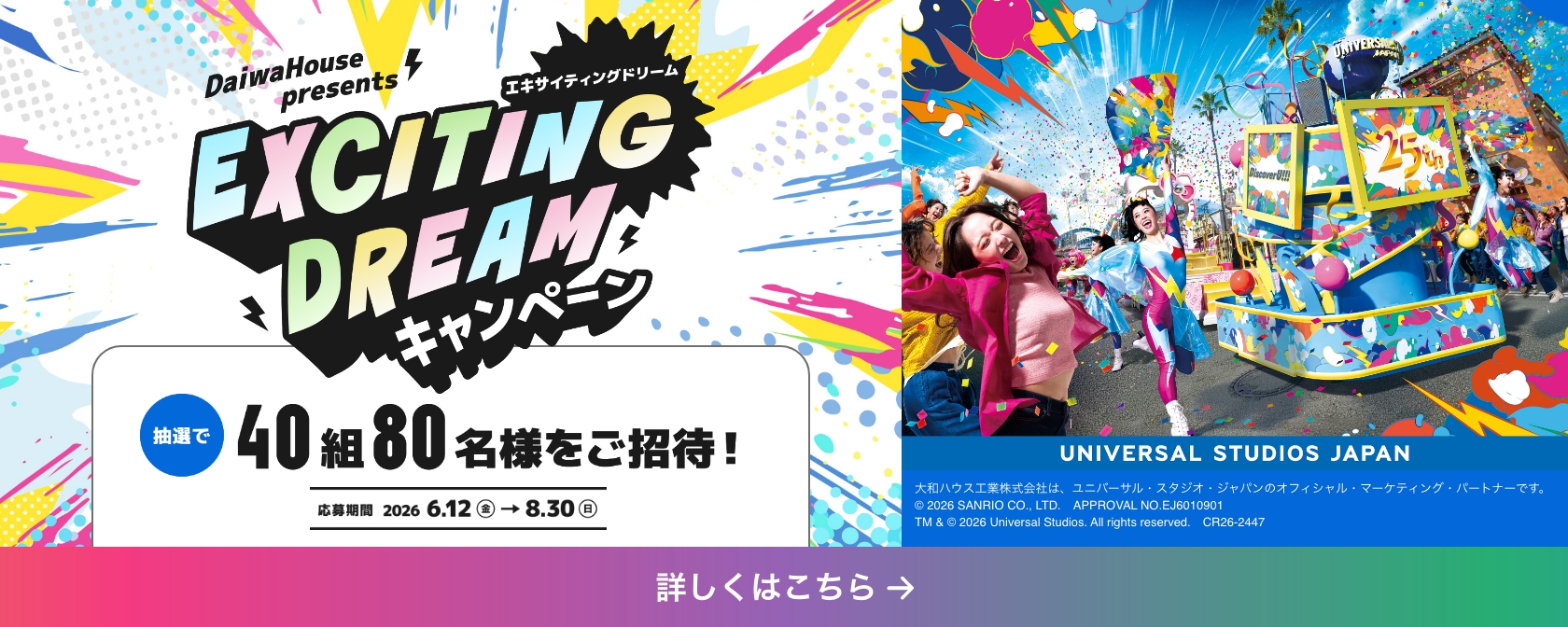 DaiwaHouse presents EXCITING DREAMキャンペーン 抽選で40組80名様をご招待！ 応募期間 2026年6月12日（金）から8月30日（日） 詳しくはこちら