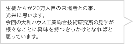 生徒たちが20万人目の来場者との事、光栄に思います。今回の大和ハウス工業総合技術研究所の見学が様々なことに興味を持つきっかけとなればと思っています。