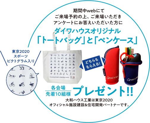 期間中webにてご来場予約の上、ご来場いただきアンケートにお答えいただいた方にダイワハウスオリジナル「トートバッグ」と「ペンケース」プレゼント!! 各会場先着10組様