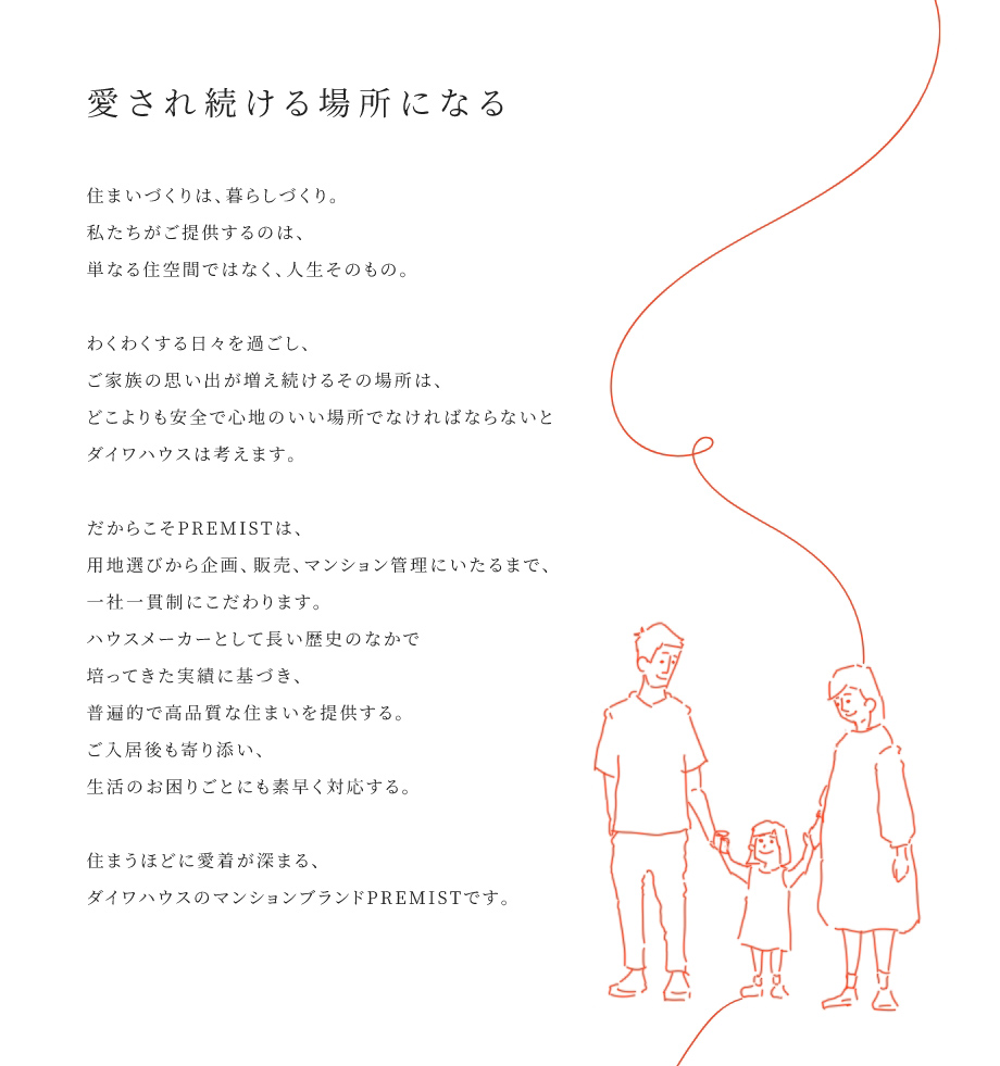 
				愛され続ける場所になる
				住まいづくりは、暮らしづくり。私たちがご提供するのは、単なる住空間ではなく、人生そのもの。
				わくわくする日々を過ごし、ご家族の思い出が増え続けるその場所は、どこよりも安全で心地のいい場所でなければならないとダイワハウスは考えます。
				だからこそPREMISTは、用地選びから企画、販売、マンション菅理にいたるまで、一社一貫制にこだわります。ハウスメーカーとして長い歴史のなかで培ってきた実績に基づき、普遍的で高品質な住まいを提供する。ご入居後も寄り添い、生活のお困りごとにも素早く対応する。
				住まうほどに愛着が深まる、ダイワハウスのマンションプランドPREMISTです。
			