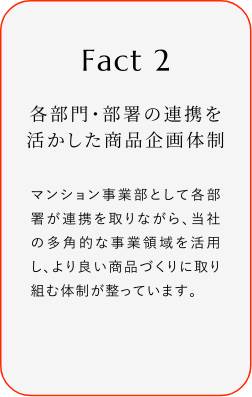
							Fact2
							各部門・部署の連携を活かした商品企画体制
							マンション事業部として各部署が連携を取リながら、当社の多角的な事業領域を活用し、より良い商品づくりに取り組む体制が整っています。
						