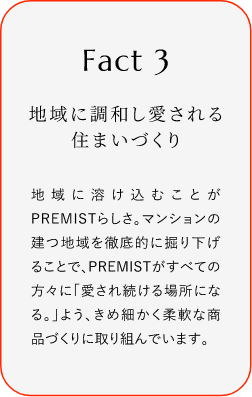
							Fact3
							地域に調和し愛される住まいづくり
							地域に溶け込むことがPREMISTらしさ。マンションの建つ地域を徹底的に掘り下げることで、PREMISTがすぺての方々に「愛され続ける場所になる。」よう、きめ細かく柔軟な商品づくりに取り組んでいます。
						