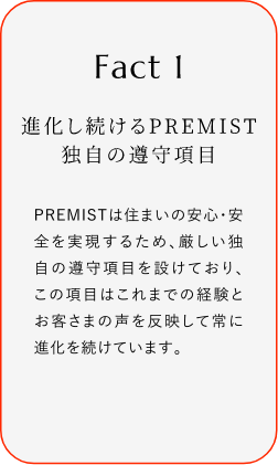 
							Fact1
							進化し続けるPREMIST 独自の遵守項目
							PREMISTは住まいの安心・安全を実現するため、厳しい独自の遵守項目を設けており、この項目はこれまでの経験とお客さまの声を反映して常に進化を続けています。
						