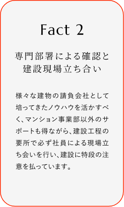 
							Fact2
							専門部署による確認と建設現場立ち合い
							様々な建物の請負会社として培ってきたノウハウを活かすべく、マンション事業部以外のサポートも得ながら、建設工程の要所で必ず社員による現場立ち会いを行い、建設に特段の注意を払っています。
						