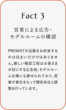 
							Fact3
							営業による広告・モデルルームの確認
							PREMISTが品質をお約束するのは住まいだけではありません。厳しい確認工程はお客さまが目にする広告物、モデルルーム仕様にも課せられており、営業が責任をもって関係各社と調整を行っています。
						
