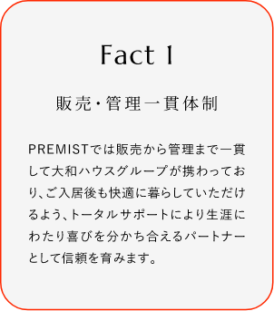 
							Fact1
							販売・管理一貫体制
							PREMISTでは販売から菅理まで一貫して大和ハウスグループが携わっており、ご入居後も快過に暮らしていただけるよう、トータルサポートにより生涯にわたり喜びを分かち合えるバートナーとして信頼を育みます。
						