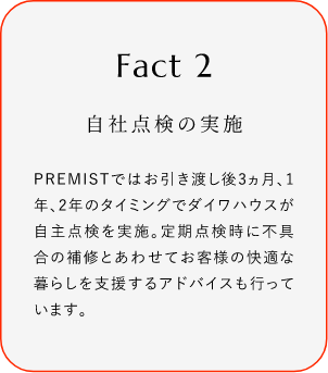 
							Fact2
							自社点検の実施
							PREMISTではお引き渡し後3ヵ月、1年、2年のタイミングでダイワハウスが自主点検を実施。定期点検時に不具合の補修とあわせてお客様の快適な暮らしを支援するアドバイスも行っています。
						