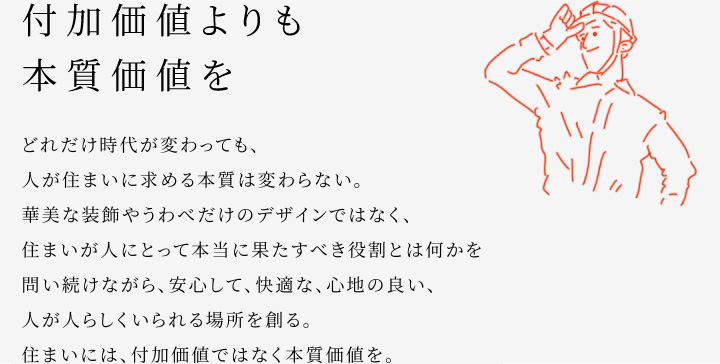 
						付加価値よりも本質価値を
						どれだけ時代が変わっても、人が住まいに求める本質は変わらない。
						華美な装飾やうわべだけのデザインではなく、住まいが人にとって本当に果たすべき役割とは何かを問い続けながら、安心して、快適な、心地の良い、人が人らしくいられる場所を創る。
						住まいには、付加価値ではなく本質価値を。
					