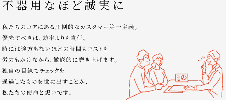 
						不器用なほど誠実に
						私たちのコアにある圧倒的なカスタマー第一主義。
						優先すべきは、効率よりも責任。
						時には途方もないほどの時間もコストも労力もかけながら、徹底的に磨き上げます。
						独自の目線でチェックを通過したものを世に出すことが、私たちの使命と想いです。
					