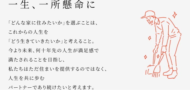 
						一生、一所懸命に
						「どんな家に住みたいか」を選ぶことは、これからの人生を「どう生きていきたいか」と考えること。
						今より未来、何十年先の人生が満足感で満たされることを目指し、私たちはただ住まいを提供するのではなく、人生を共に歩むパートナーであり続けたいと考えます。
					