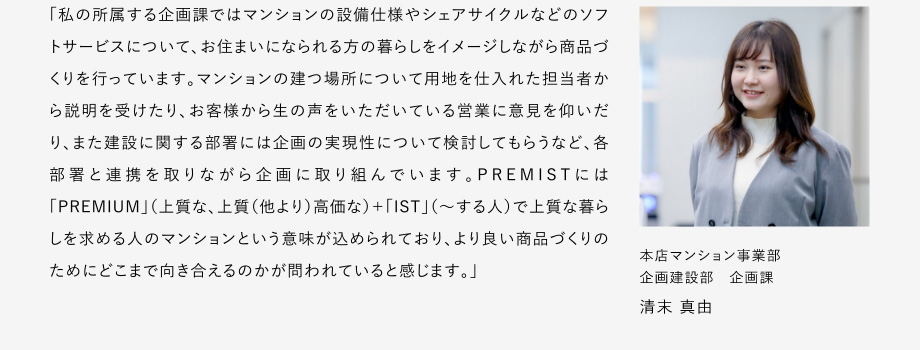 
						「私の所属する企画課ではマンションの設備仕様やシェアサイクルなどのソフトサーピスについて、お住まいになられる方の暮らしをイメージしながら商品づくリを行っています。
						マンションの建つ場所について用地を仕入れた担当者から説明を受けたり、お客様から生の声をいただいている営業に意見を仰いだリ、また建設に関する部署には企画の実現性について検討してもらうなど、各部署と連携を取りながら企画に取り組んでいます。
						PREMISTには「PREMIUM」（上質な、上質（他より）高価な）+「IST」（～する人）で上質な暮らしを求める人のマンションという意味が込められており、よリ良い商品づくりのためにどこまで向き合えるのかが問われていると感じます。」
						本店マンション事業部 企画建設部 企画課 清末 真由
					