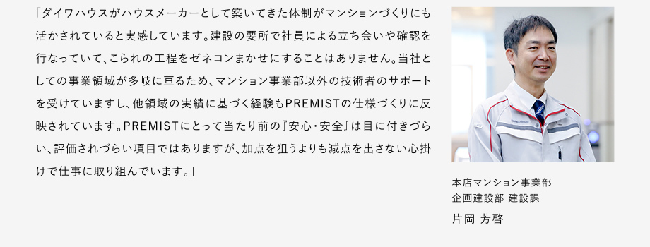 
						「ダイワハウスがハウスメーカーとして築いてきた体制がマンションづくりにも活かされていると実感しています。
						建設の要所で社員による立ち会いや確認を行なっていて、こられの工程をゼネコンまかせにすることはありません。
						当社としての事業領域が多岐に亘るため、マンション事業部以外の技術者のサポートを受けていますし、他領域の実績に基づく経験もPREMISTの仕様づくりに反映されています。
						PREMISTにとって当たり前の『安心・安全』は目に付きづらい、評価されづらい項目ではありますが、加点を狙うよりも減点を出さない心掛けで仕事に取リ組んでいます。」
						本店マンション事業部 企画建設部 建設課 片岡 芳啓
					