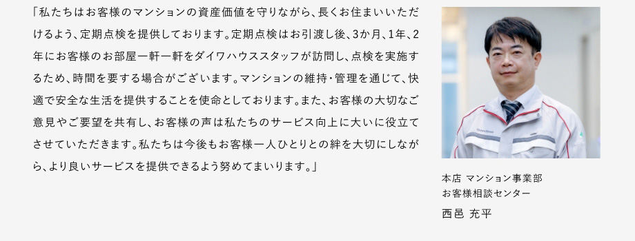 
						「私たちはお客様のマンションの資産価値を守りながら、長くお住まいいただけるよう、定期点検を提供しております。
						定期点検はお引渡し後、3か月、1年、2年にお客様のお部屋一軒一軒をダイワハウススタッフが訪問し、点検を実施するため、時間を要する場合がございます。
						マンションの維持・管理を通じて、快適で安全な生活を提供することを使命としております。
						また、お客様の大切なご意見やご要望を共有し、お客様の声は私たちのサービス向上に大いに役立てさせていただきます。
						私たちは今後もお客様一人ひとりとの絆を大切にしながら、より良いサーピスを提供できるよう努めてまいります。」
						本店マンション事業部 お客様相談センター 西邑 充平
					