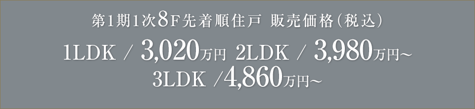 8F先着順住戸 販売価格（税込）1LDK /3,020万円～ 2LDK /3,980万円～ 3LDK /4,860万円～