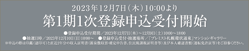 2023年12月7日（木）10：00より第1期1次登録申込受付開始●登録申込受付期間／2023年12月7日（木）～12月9日（土）10：00～18：00
●抽選日時／2023年12月10日（日）10：00　●登録申込受付・抽選場所／「プレミスト札幌環状通東」マンションギャラリー※申込の際は印鑑（認印可）と直近2年分の収入証明書（源泉徴収票・確定申告書、住民税課税証明書等）及び本人確認書類（運転免許証等）をご持参ください。