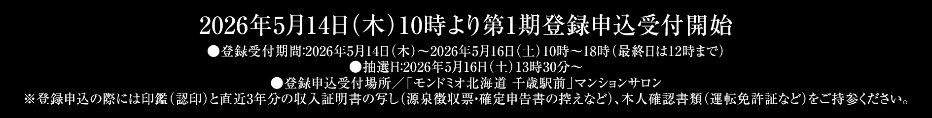 2026年5月14日(木)10時より第1期登録申込受付開始 ●登録申込受付場所/「モンドミオ北海道 千歳駅前」マンションサロン※お申込の際には、印鑑(認印)、直近3年分の収入を証明する資料(源泉徴収票)、本人確認資料(運転免許証等)をご持参ください。