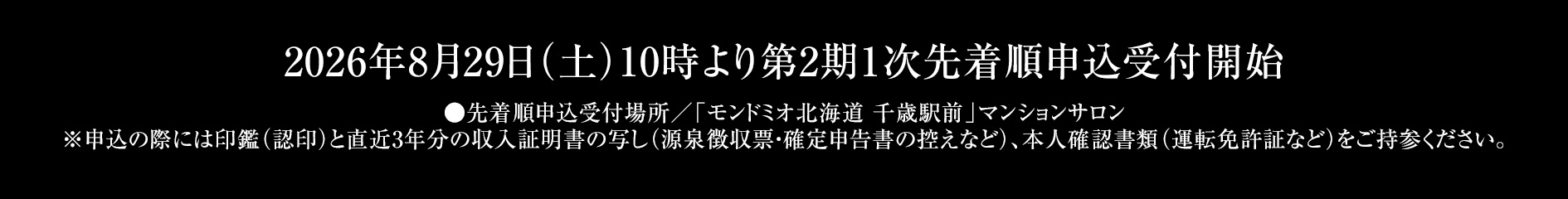 2026年8月29日（土）10時より第2期1次先着順申込受付開始 ●先着順申込受付場所／「モンドミオ北海道 千歳駅前」マンションサロン※申込の際には、印鑑（認印）、直近3年分の収入を証明する資料（源泉徴収票）、本人確認資料（運転免許証等）をご持参ください。